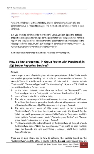 Part III: Reporting Services
Microsoft SQL Server TechNet Forum Support Team | Part III
Reporting Services
87
<ElementPath IgnoreNamespaces="true">*</ElementPath>
</Query>
Notes: the method is ListReortHistory, and its parameter is Report and the
parameter value is /Report1/images. The method and parameter name is case
sensitive.
3. If you want to parameterize the “Report” value, you can open the dataset
properties dialog window and go to the parameter tab, the parameter name is
Report and the parameter value is from the parameter you have created in the
report parameter page. DON’T put the report parameter in <DefaultValue>, i.e.
<DefaultValue>@YourParameter</DefaultValue>.
4. Then you can reference these fields returned on your report.
How do I get group total in Group Footer with PageBreak in
SQL Server Reporting Services?
Answer
I want to get a total of certain group within a group footer of the Tablix, which
has another group for breaking the records on certain number of records. For
example,There is a table with a amount of data and its columns include
"CustomerID", "CustomerType" and "Totaloutstanding". Now, run SSRS 2005 to
report this table data. On this report,
1. In the report dataset, these data are ordered by "CustomerID", one
CustomerType has one CustomerID, the CustomerID values like 1,2,3......
2. Insert a Table control to host these data,
3. The data on every page of this report has only less than or equal 1000 rows.
To achieve this, insert a group for the detail rows with group-on expression
=(RowNumber(Nothing)-1)1000. Assuming this group is Group1.
4. The data on every page of this report need to be grouped by
"CustomerType". To achieve this, insert a group under the Group1 for the
detail rows with group-on expression =Fields!CustomerType.value, and tick
these options "Include group header","Include group footer" and "Repeat
group header". Assuming this group is Group2.
5. (?). How to display the subtotal based on CustomerType at the end of each
CustomerType series? Note that one CustomerType might be span multiple
pages by Group1, and one page(Group1 instance) might have multiple
Group2 instance.
There are 2 main steps, one is how to calculate the subtotal based on the
"CustomerType", and the other is how to hide the Group2 footer rows if they are
 