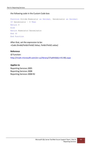 Part III: Reporting Services
Microsoft SQL Server TechNet Forum Support Team | Part III
Reporting Services
91
the following code in the Custom Code box:
Function Divide(Numerator as Decimal, Denominator as Decimal)
If Denominator = 0 Then
Return 0
Else
Return Numerator/Denominator
End If
End Function
After that, set the expression to be:
=Code.Divide(Fields!Field2.Value, Fields!Field1.value)
Reference
IIf Function:
http://msdn.microsoft.com/en-us/library/27ydhh0d(v=VS.90).aspx
Applies to
Reporting Services 2005
Reporting Services 2008
Reporting Services 2008 R2
 