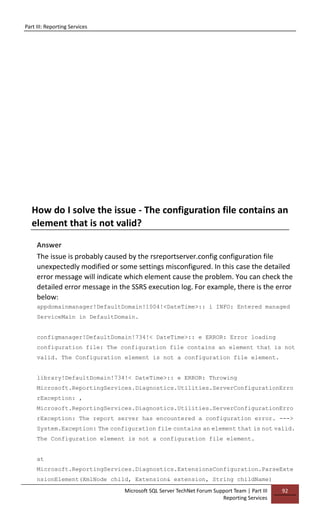 Part III: Reporting Services
Microsoft SQL Server TechNet Forum Support Team | Part III
Reporting Services
92
How do I solve the issue - The configuration file contains an
element that is not valid?
Answer
The issue is probably caused by the rsreportserver.config configuration file
unexpectedly modified or some settings misconfigured. In this case the detailed
error message will indicate which element cause the problem. You can check the
detailed error message in the SSRS execution log. For example, there is the error
below:
appdomainmanager!DefaultDomain!1004!<DateTime>:: i INFO: Entered managed
ServiceMain in DefaultDomain.
configmanager!DefaultDomain!734!< DateTime>:: e ERROR: Error loading
configuration file: The configuration file contains an element that is not
valid. The Configuration element is not a configuration file element.
library!DefaultDomain!734!< DateTime>:: e ERROR: Throwing
Microsoft.ReportingServices.Diagnostics.Utilities.ServerConfigurationErro
rException: ,
Microsoft.ReportingServices.Diagnostics.Utilities.ServerConfigurationErro
rException: The report server has encountered a configuration error. --->
System.Exception: The configuration file contains an element that is not valid.
The Configuration element is not a configuration file element.
at
Microsoft.ReportingServices.Diagnostics.ExtensionsConfiguration.ParseExte
nsionElement(XmlNode child, Extension& extension, String childName)
 