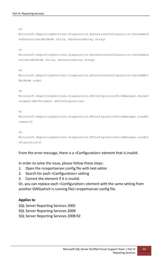 Part III: Reporting Services
Microsoft SQL Server TechNet Forum Support Team | Part III
Reporting Services
93
at
Microsoft.ReportingServices.Diagnostics.ExtensionsConfiguration.ParseRend
erExtensions(XmlNode child, ExtensionArray array)
at
Microsoft.ReportingServices.Diagnostics.ExtensionsConfiguration.ParseExte
nsions(XmlNode child, ExtensionArray array)
at
Microsoft.ReportingServices.Diagnostics.ExtensionsConfiguration.ParseXML(
XmlNode node)
at
Microsoft.ReportingServices.Diagnostics.RSConfigurationFileManager.ParseD
ocument(XmlDocument xmlConfiguration)
at
Microsoft.ReportingServices.Diagnostics.RSConfigurationFileManager.LoadDo
cument()
at
Microsoft.ReportingServices.Diagnostics.RSConfigurationFileManager.LoadCo
nfiguration()
From the error message, there is a <Configuration> element that is invalid.
In order to solve the issue, please follow these steps:
1. Open the rsreportserver.config file with text editor
2. Search for each <Configuration> setting
3. Correct the element if it is invalid.
Or, you can replace each <Configuration> element with the same setting from
another SSRS(which is running file) rsreportserver.config file.
Applies to
SQL Server Reporting Services 2005
SQL Server Reporting Services 2008
SQL Server Reporting Services 2008 R2
 