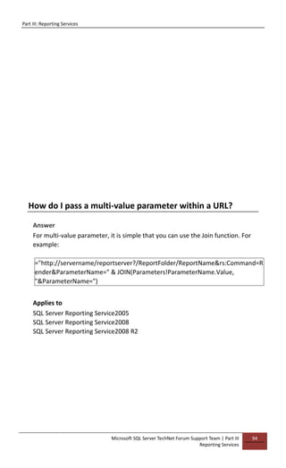 Part III: Reporting Services
Microsoft SQL Server TechNet Forum Support Team | Part III
Reporting Services
94
How do I pass a multi-value parameter within a URL?
Answer
For multi-value parameter, it is simple that you can use the Join function. For
example:
="http://servername/reportserver?/ReportFolder/ReportName&rs:Command=R
ender&ParameterName=" & JOIN(Parameters!ParameterName.Value,
"&ParameterName=")
Applies to
SQL Server Reporting Service2005
SQL Server Reporting Service2008
SQL Server Reporting Service2008 R2
 