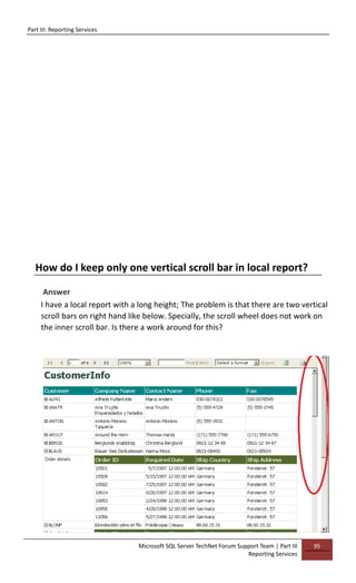 Part III: Reporting Services
Microsoft SQL Server TechNet Forum Support Team | Part III
Reporting Services
95
How do I keep only one vertical scroll bar in local report?
Answer
I have a local report with a long height; The problem is that there are two vertical
scroll bars on right hand like below. Specially, the scroll wheel does not work on
the inner scroll bar. Is there a work around for this?
 