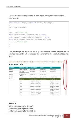 Part III: Reporting Services
Microsoft SQL Server TechNet Forum Support Team | Part III
Reporting Services
96
You can achieve this requirement in local report. Just type in below code in
code-behind:
protected void Page_Load(object sender, EventArgs e)
{
if (!Page.IsPostBack)
{
.........//other code
this.ReportViewer1.AsyncRendering = false;
this.ReportViewer1.SizeToReportContent = true;
this.ReportViewer1.ZoomMode = ZoomMode.FullPage;
.........//other code
}
}
Then you will get the report like below, you can see that there is only one vertical
scroll bar now, and it will never occur the scenario that the scroll wheel does not
work.
Applies to
Sql Server Reporting Service2005
Sql Server Reporting Service2008
Sql Server Reporting Service2008 R2
 
