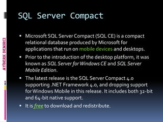 SQL Server Compact

                  Microsoft SQL Server Compact (SQL CE) is a compact
Ayberk Demirci




                   relational database produced by Microsoft for
                   applications that run on mobile devices and desktops.
                  Prior to the introduction of the desktop platform, it was
                   known as SQL Server for Windows CE and SQL Server
                   Mobile Edition.
                  The latest release is the SQL Server Compact 4.0
                   supporting .NET Framework 4.0, and dropping support
                   for Windows Mobile in this release. It includes both 32-bit
                   and 64-bit native support.
                  It is free to download and redistribute.
 