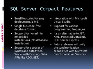 SQL Server Compact Features
                  Small footprint for easy    Integration with Microsoft
                   deployment.(2 MB)            Visual Studio.
Ayberk Demirci




                  Single file, code-free      Support for various
                   database format.             programming languages
                  Support for nonadmin,       It’s an alternative to JET,
                   embedded                     XML, Persisted DataSets,
                   installations.(No database   SQL Server Express
                   installation)               Future releases will unify
                  Support for a subset of      the synchronization
                   syntax and data types.       capabilities with Microsoft
                   Works with Existing Data     Synchronization Services.
                   APIs like ADO.NET.
 