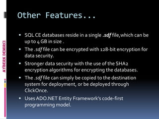 Other Features...

                  SQL CE databases reside in a single .sdf file,which can be
                     up to 4 GB in size .
Ayberk Demirci




                    The .sdf file can be encrypted with 128-bit encryption for
                     data security.
                    Stronger data security with the use of the SHA2
                     encryption algorithms for encrypting the databases.
                    The .sdf file can simply be copied to the destination
                     system for deployment, or be deployed through
                     ClickOnce.
                    Uses ADO.NET Entity Framework’s code-first
                     programming model.
 