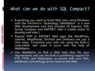 What can we do with SQL Compact?

                  Everything you need to build Web sites using Windows
                   with the WebMatrix Technology (WebMatrix is a new
                   Web development tool that includes IIS Express, SQL
Ayberk Demirci




                   Server Compact and ASP.NET. Also it makes easier to
                   develop web sites.)
                  Popular PHP or ASP.NET Web apps like WordPress,
                   Joomla!, MojoPortal, Orchard and Umbraco are just a
                   click away. Customize your web site using the built-in
                   code-editor and make it yours with the help of
                   WebMatrix.
                  Use WebMatrix to find a Web host that fits your
                   requirements and use the built-in publishing support for
                   FTP, FTPS, and WebDeploy to ensure that your files,
                   databases, and settings arrive intact on the Web.
 