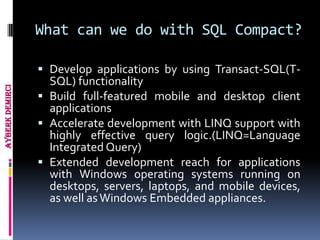 What can we do with SQL Compact?

                  Develop applications by using Transact-SQL(T-
                   SQL) functionality
Ayberk Demirci




                  Build full-featured mobile and desktop client
                   applications
                  Accelerate development with LINQ support with
                   highly effective query logic.(LINQ=Language
                   Integrated Query)
                  Extended development reach for applications
                   with Windows operating systems running on
                   desktops, servers, laptops, and mobile devices,
                   as well as Windows Embedded appliances.
 