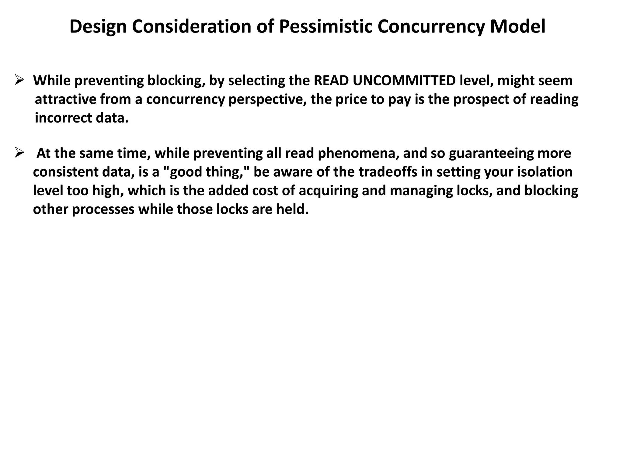 Design Consideration of Pessimistic Concurrency Model
 While preventing blocking, by selecting the READ UNCOMMITTED level, might seem
attractive from a concurrency perspective, the price to pay is the prospect of reading
incorrect data.
 At the same time, while preventing all read phenomena, and so guaranteeing more
consistent data, is a "good thing," be aware of the tradeoffs in setting your isolation
level too high, which is the added cost of acquiring and managing locks, and blocking
other processes while those locks are held.
 