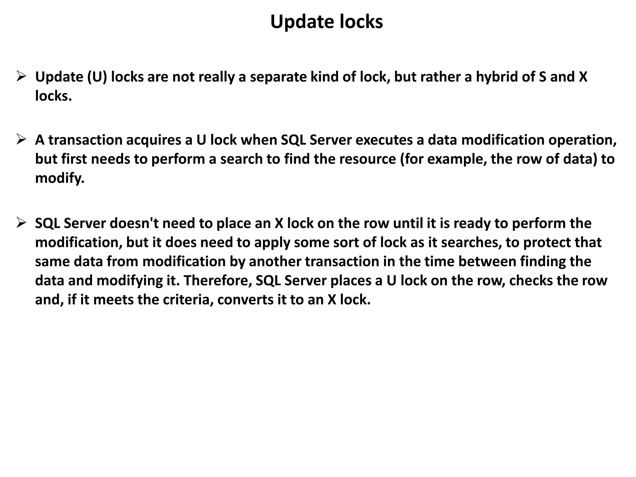 Update locks
 Update (U) locks are not really a separate kind of lock, but rather a hybrid of S and X
locks.
 A transaction acquires a U lock when SQL Server executes a data modification operation,
but first needs to perform a search to find the resource (for example, the row of data) to
modify.
 SQL Server doesn't need to place an X lock on the row until it is ready to perform the
modification, but it does need to apply some sort of lock as it searches, to protect that
same data from modification by another transaction in the time between finding the
data and modifying it. Therefore, SQL Server places a U lock on the row, checks the row
and, if it meets the criteria, converts it to an X lock.
 