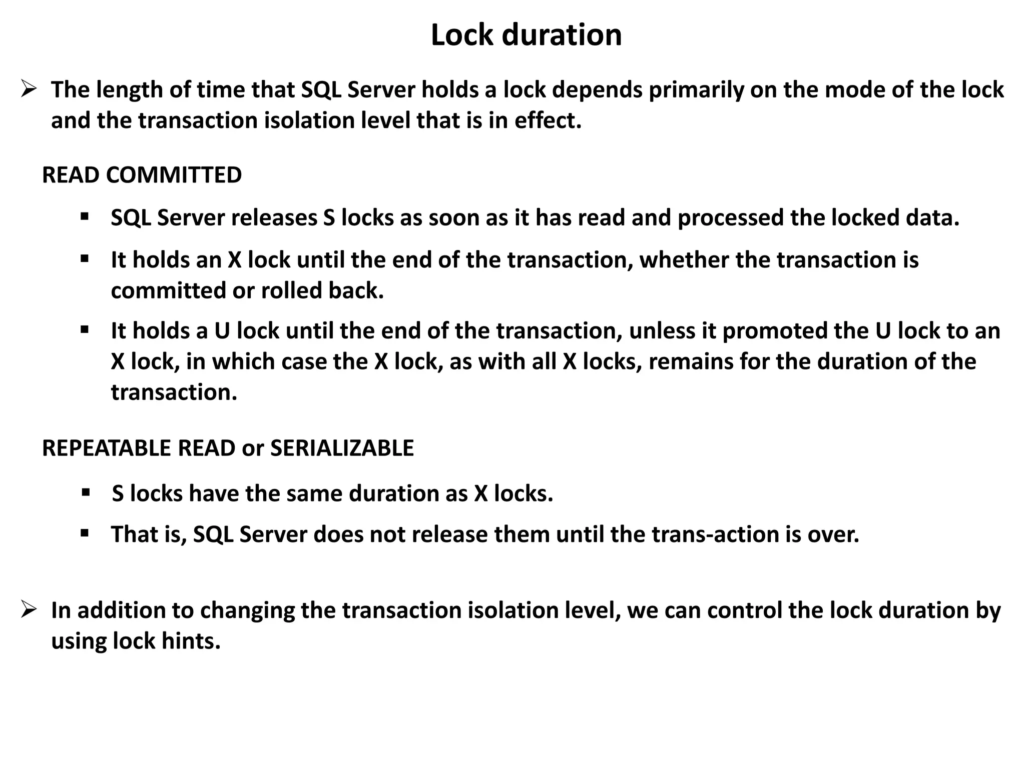 Lock duration
 The length of time that SQL Server holds a lock depends primarily on the mode of the lock
and the transaction isolation level that is in effect.
READ COMMITTED
 SQL Server releases S locks as soon as it has read and processed the locked data.
 It holds an X lock until the end of the transaction, whether the transaction is
committed or rolled back.
 It holds a U lock until the end of the transaction, unless it promoted the U lock to an
X lock, in which case the X lock, as with all X locks, remains for the duration of the
transaction.
REPEATABLE READ or SERIALIZABLE
 S locks have the same duration as X locks.
 That is, SQL Server does not release them until the trans-action is over.
 In addition to changing the transaction isolation level, we can control the lock duration by
using lock hints.
 