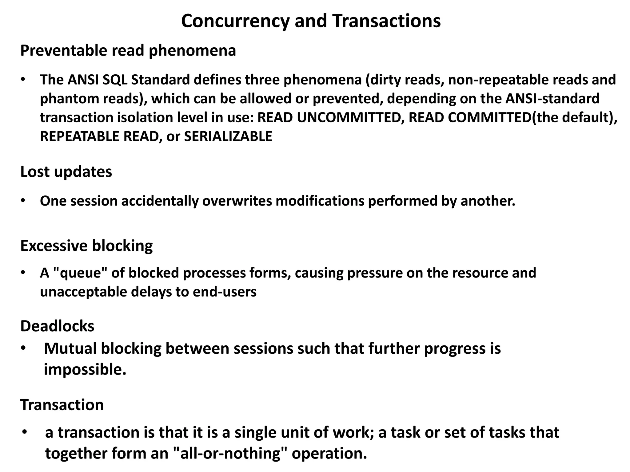 Concurrency and Transactions
• The ANSI SQL Standard defines three phenomena (dirty reads, non-repeatable reads and
phantom reads), which can be allowed or prevented, depending on the ANSI-standard
transaction isolation level in use: READ UNCOMMITTED, READ COMMITTED(the default),
REPEATABLE READ, or SERIALIZABLE
Preventable read phenomena
Lost updates
• One session accidentally overwrites modifications performed by another.
Excessive blocking
• A "queue" of blocked processes forms, causing pressure on the resource and
unacceptable delays to end-users
• Mutual blocking between sessions such that further progress is
impossible.
Transaction
Deadlocks
• a transaction is that it is a single unit of work; a task or set of tasks that
together form an "all-or-nothing" operation.
 