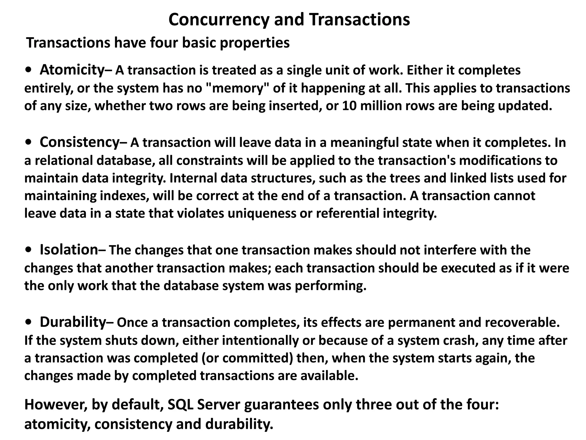 • Atomicity– A transaction is treated as a single unit of work. Either it completes
entirely, or the system has no "memory" of it happening at all. This applies to transactions
of any size, whether two rows are being inserted, or 10 million rows are being updated.
• Consistency– A transaction will leave data in a meaningful state when it completes. In
a relational database, all constraints will be applied to the transaction's modifications to
maintain data integrity. Internal data structures, such as the trees and linked lists used for
maintaining indexes, will be correct at the end of a transaction. A transaction cannot
leave data in a state that violates uniqueness or referential integrity.
• Isolation– The changes that one transaction makes should not interfere with the
changes that another transaction makes; each transaction should be executed as if it were
the only work that the database system was performing.
• Durability– Once a transaction completes, its effects are permanent and recoverable.
If the system shuts down, either intentionally or because of a system crash, any time after
a transaction was completed (or committed) then, when the system starts again, the
changes made by completed transactions are available.
Concurrency and Transactions
However, by default, SQL Server guarantees only three out of the four:
atomicity, consistency and durability.
Transactions have four basic properties
 