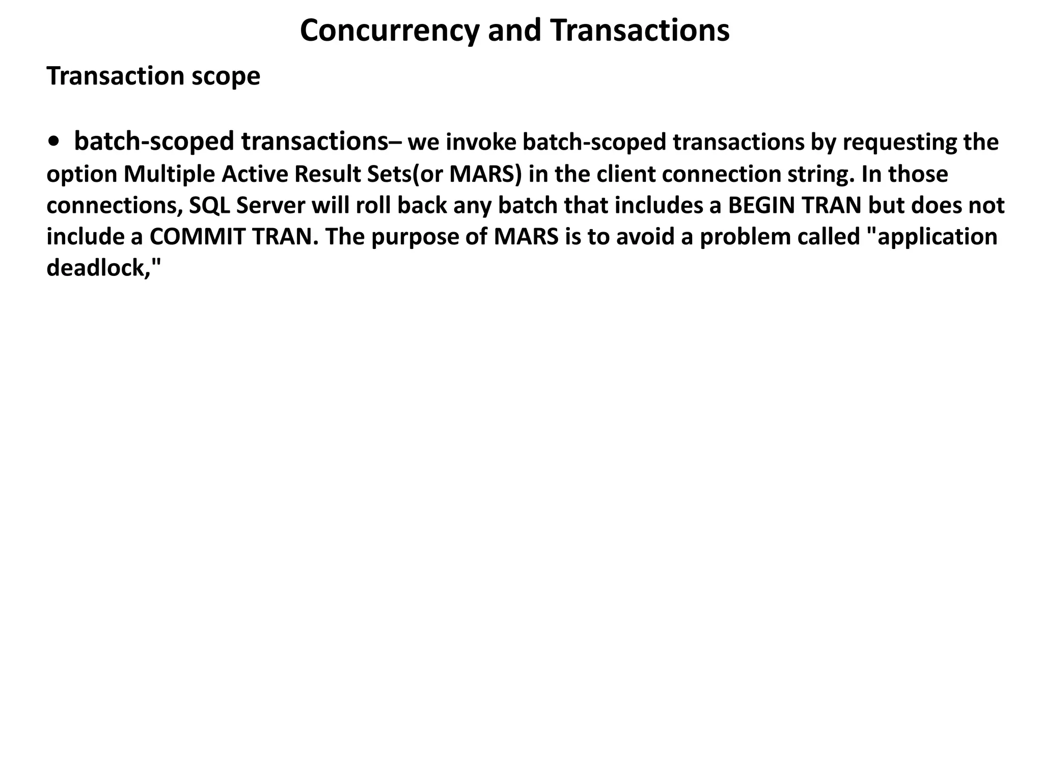• batch-scoped transactions– we invoke batch-scoped transactions by requesting the
option Multiple Active Result Sets(or MARS) in the client connection string. In those
connections, SQL Server will roll back any batch that includes a BEGIN TRAN but does not
include a COMMIT TRAN. The purpose of MARS is to avoid a problem called "application
deadlock,"
Concurrency and Transactions
Transaction scope
 