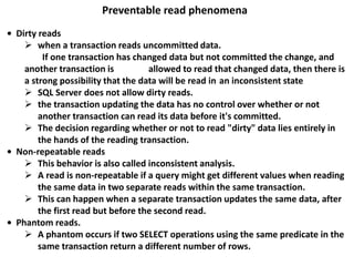 Preventable read phenomena
• Dirty reads
 when a transaction reads uncommitted data.
If one transaction has changed data but not committed the change, and
another transaction is allowed to read that changed data, then there is
a strong possibility that the data will be read in an inconsistent state
 SQL Server does not allow dirty reads.
 the transaction updating the data has no control over whether or not
another transaction can read its data before it's committed.
 The decision regarding whether or not to read "dirty" data lies entirely in
the hands of the reading transaction.
• Non-repeatable reads
 This behavior is also called inconsistent analysis.
 A read is non-repeatable if a query might get different values when reading
the same data in two separate reads within the same transaction.
 This can happen when a separate transaction updates the same data, after
the first read but before the second read.
• Phantom reads.
 A phantom occurs if two SELECT operations using the same predicate in the
same transaction return a different number of rows.
 