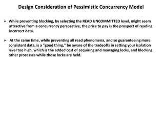 Design Consideration of Pessimistic Concurrency Model
 While preventing blocking, by selecting the READ UNCOMMITTED level, might seem
attractive from a concurrency perspective, the price to pay is the prospect of reading
incorrect data.
 At the same time, while preventing all read phenomena, and so guaranteeing more
consistent data, is a "good thing," be aware of the tradeoffs in setting your isolation
level too high, which is the added cost of acquiring and managing locks, and blocking
other processes while those locks are held.
 