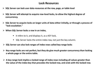 Lock Resources
 SQL Server can lock user data resources at the row, page, or table level
 SQL Server will attempt to acquire row-level locks, to allow the highest degree of
concurrency.
 SQL Server to acquire locks on larger units of data either initially, or through a process of
"lock escalation."
 When SQL Server locks a row in an index,
 it refers to it, and displays it, as a KEY lock,
 SQL Server locks the entire index row, not just the key column.
 SQL Server can also lock ranges of index rows called key-range locks
 Key-range locks are not perfect, but they do give much greater concurrency than locking
a whole page or the entire table.
 A key-range lock implies a locked range of index rows including all values greater than
the value of the index key that precedes the locked row, and ends with the locked row.
 