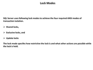 Lock Modes
 Shared locks,
 Exclusive locks, and
 Update locks
The lock mode specifes how restrictive the lock is and what other actions are possible while
the lock is held.
SQL Server uses following lock modes to achieve the four required ANSI modes of
transaction isolation.
 