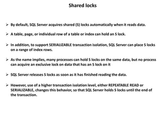 Shared locks
 By default, SQL Server acquires shared (S) locks automatically when it reads data.
 A table, page, or individual row of a table or index can hold an S lock.
 In addition, to support SERIALIZABLE transaction isolation, SQL Server can place S locks
on a range of index rows.
 SQL Server releases S locks as soon as it has finished reading the data.
 However, use of a higher transaction isolation level, either REPEATABLE READ or
SERIALIZABLE, changes this behavior, so that SQL Server holds S locks until the end of
the transaction.
 As the name implies, many processes can hold S locks on the same data, but no process
can acquire an exclusive lock on data that has an S lock on it
 