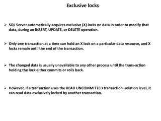 Exclusive locks
 SQL Server automatically acquires exclusive (X) locks on data in order to modify that
data, during an INSERT, UPDATE, or DELETE operation.
 Only one transaction at a time can hold an X lock on a particular data resource, and X
locks remain until the end of the transaction.
 The changed data is usually unavailable to any other process until the trans-action
holding the lock either commits or rolls back.
 However, if a transaction uses the READ UNCOMMITTED transaction isolation level, it
can read data exclusively locked by another transaction.
 
