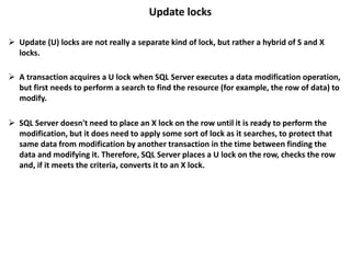 Update locks
 Update (U) locks are not really a separate kind of lock, but rather a hybrid of S and X
locks.
 A transaction acquires a U lock when SQL Server executes a data modification operation,
but first needs to perform a search to find the resource (for example, the row of data) to
modify.
 SQL Server doesn't need to place an X lock on the row until it is ready to perform the
modification, but it does need to apply some sort of lock as it searches, to protect that
same data from modification by another transaction in the time between finding the
data and modifying it. Therefore, SQL Server places a U lock on the row, checks the row
and, if it meets the criteria, converts it to an X lock.
 