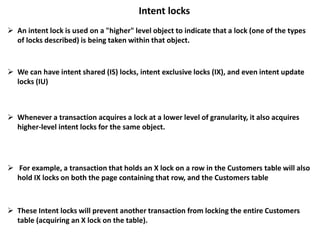 Intent locks
 An intent lock is used on a "higher" level object to indicate that a lock (one of the types
of locks described) is being taken within that object.
 We can have intent shared (IS) locks, intent exclusive locks (IX), and even intent update
locks (IU)
 For example, a transaction that holds an X lock on a row in the Customers table will also
hold IX locks on both the page containing that row, and the Customers table
 These Intent locks will prevent another transaction from locking the entire Customers
table (acquiring an X lock on the table).
 Whenever a transaction acquires a lock at a lower level of granularity, it also acquires
higher-level intent locks for the same object.
 