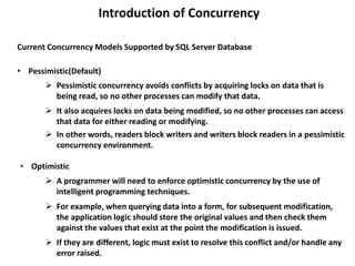 Introduction of Concurrency
Current Concurrency Models Supported by SQL Server Database
• Pessimistic(Default)
• Optimistic
 Pessimistic concurrency avoids conflicts by acquiring locks on data that is
being read, so no other processes can modify that data.
 For example, when querying data into a form, for subsequent modification,
the application logic should store the original values and then check them
against the values that exist at the point the modification is issued.
 It also acquires locks on data being modified, so no other processes can access
that data for either reading or modifying.
 In other words, readers block writers and writers block readers in a pessimistic
concurrency environment.
 A programmer will need to enforce optimistic concurrency by the use of
intelligent programming techniques.
 If they are different, logic must exist to resolve this conflict and/or handle any
error raised.
 