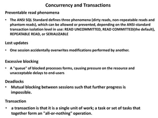 Concurrency and Transactions
• The ANSI SQL Standard defines three phenomena (dirty reads, non-repeatable reads and
phantom reads), which can be allowed or prevented, depending on the ANSI-standard
transaction isolation level in use: READ UNCOMMITTED, READ COMMITTED(the default),
REPEATABLE READ, or SERIALIZABLE
Preventable read phenomena
Lost updates
• One session accidentally overwrites modifications performed by another.
Excessive blocking
• A "queue" of blocked processes forms, causing pressure on the resource and
unacceptable delays to end-users
• Mutual blocking between sessions such that further progress is
impossible.
Transaction
Deadlocks
• a transaction is that it is a single unit of work; a task or set of tasks that
together form an "all-or-nothing" operation.
 