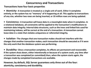 • Atomicity– A transaction is treated as a single unit of work. Either it completes
entirely, or the system has no "memory" of it happening at all. This applies to transactions
of any size, whether two rows are being inserted, or 10 million rows are being updated.
• Consistency– A transaction will leave data in a meaningful state when it completes. In
a relational database, all constraints will be applied to the transaction's modifications to
maintain data integrity. Internal data structures, such as the trees and linked lists used for
maintaining indexes, will be correct at the end of a transaction. A transaction cannot
leave data in a state that violates uniqueness or referential integrity.
• Isolation– The changes that one transaction makes should not interfere with the
changes that another transaction makes; each transaction should be executed as if it were
the only work that the database system was performing.
• Durability– Once a transaction completes, its effects are permanent and recoverable.
If the system shuts down, either intentionally or because of a system crash, any time after
a transaction was completed (or committed) then, when the system starts again, the
changes made by completed transactions are available.
Concurrency and Transactions
However, by default, SQL Server guarantees only three out of the four:
atomicity, consistency and durability.
Transactions have four basic properties
 