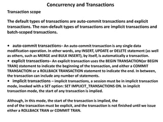 • auto-commit transactions– An auto-commit transaction is any single data
modification operation. In other words, any INSERT, UPDATE or DELETE statement (as well
as others, such as MERGE and BULK INSERT), by itself, is automatically a transaction.
• explicit transactions– An explicit transaction uses the BEGIN TRANSACTION(or BEGIN
TRAN) statement to indicate the beginning of the transaction, and either a COMMIT
TRANSACTION or a ROLLBACK TRANSACTION statement to indicate the end. In between,
the transaction can include any number of statements.
• implicit transactions – implicit transactions, a session must be in implicit transaction
mode, invoked with a SET option: SET IMPLICIT_TRANSACTIONS ON. In implicit
transaction mode, the start of any transaction is implied.
Although, in this mode, the start of the transaction is implied, the
end of the transaction must be explicit, and the transaction is not finished until we issue
either a ROLLBACK TRAN or COMMIT TRAN.
Concurrency and Transactions
Transaction scope
The default types of transactions are auto-commit transactions and explicit
transactions. The non-default types of transactions are implicit transactions and
batch-scoped transactions.
 