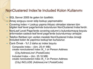 NonClustered Index’te Included Kolon Kullanımı
 SQL Server 2005 ile gelen bir özelliktir.
 Amaç sorguyu cover edip lookup yapmamaktır.
 Covering Index = Lookup yapma ihtiyacı olmadan istenen tüm
bilgileri leaf level page’lerinde bulunduran NonClustered Index’lerdir.
 NonLeaf Level Page’lerde covering column’u bulundurmayıp boyutu
arttırmadan sadece leaf level page’lerde bulundurmayı amaçlar.
 Telefon Rehberi için verilen mesleki NonClustered Index örneği
Included kolon ile yapılırsa lookup’tan kurtulunur.
 Canlı Örnek - %1.2 daha az index boyutu
◦ Composite Index – (örn. 25.41 MB)
create nonclustered index IX_1 on Person.Address
(City,AddressLine1,PostalCode)
◦ Included Index – (örn. 25.16 MB)
create nonclustered index IX_1 on Person.Address
(City) INCLUDE (AddressLine1,PostalCode)
 