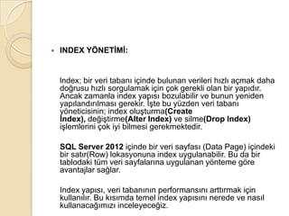  INDEX YÖNETİMİ:
lndex; bir veri tabanı içinde bulunan verileri hızlı açmak daha
doğrusu hızlı sorgulamak için çok gerekli olan bir yapıdır.
Ancak zamanla index yapısı bozulabilir ve bunun yeniden
yapılandırılması gerekir. İşte bu yüzden veri tabanı
yöneticisinin; index oluşturma(Create
lndex), değiştirme(Alter Index) ve silme(Drop lndex)
işlemlerini çok iyi bilmesi gerekmektedir.
SQL Server 2012 içinde bir veri sayfası (Data Page) içindeki
bir satır(Row) lokasyonuna index uygulanabilir. Bu da bir
tablodaki tüm veri sayfalarına uygulanan yönteme göre
avantajlar sağlar.
Index yapısı, veri tabanının performansını arttırmak için
kullanılır. Bu kısımda temel index yapısını nerede ve nasıl
kullanacağımızı inceleyeceğiz.
 