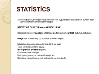 STATİSTİCS
Statistics bilgiler, bir index veya bir sütun için uygulanabilir. Bu kısımda, bunları nasıl
gerçekleştireceğimizi inceleyeceğiz.
STATİSTİCS OLUŞTURMA ve GÜNCELLEME:
İstatistik bilgiler, sysyindexes tablosu içinde bulunan statblob sütununda tutulur.
Image veri tipine sahip bu sütunda bulunan bilgiler;
İstatistiklerin en son güncellendiği, tarih ve saat.
Tablo içindeki satırların sayısı.
Histogram ve Density bilgileri.
Ortalama key uzunluğu.
Histogram yapısında benzersiz değerler.
Statistics, otomatik veya manuel olarak oluşturulabilir.
 