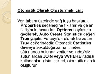 Otomatik Olarak Oluşturmak İçin:
Veri tabanı üzerinde sağ tuşa basılarak
Properties seçeneğine tıklanır ve gelen
iletişim kutusundan Options sayfasına
geçilerek, Auto Create Statistics değeri
True yapılır. Varsayılan olarak bu zaten
True değerindedir. Otomatik Statistics
devreye sokulduğu zaman, index
sütununda bulunan veriler ve index'siz
sütunlardan JOIN veya VVHERE ifadesi
kullananların istatistikleri, otomatik olarak
oluşturur
 