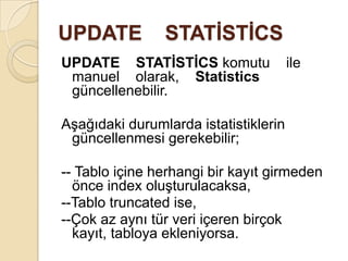 UPDATE STATİSTİCS
UPDATE STATİSTİCS komutu ile
manuel olarak, Statistics
güncellenebilir.
Aşağıdaki durumlarda istatistiklerin
güncellenmesi gerekebilir;
-- Tablo içine herhangi bir kayıt girmeden
önce index oluşturulacaksa,
--Tablo truncated ise,
--Çok az aynı tür veri içeren birçok
kayıt, tabloya ekleniyorsa.
 