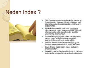 Neden Index ?
 SQL Server açısından index kullanımının en
önemli amacı, istenen bilginin daha az veri
okunarak daha kısa zamanda getirilmesini
sağlamaktır.
 Index kullanarak bir tablonun tamamını
okumaktansa index key vasıtasıyla okumak
istediğimiz kayıda daha hızlı bir şekilde
ulaşmamız mümkündür.
 Tamamlanması saatler süren bir sorgunun
uygun index’ler kullanılarak saniyeler
seviyesinde getirilmesi sağlanabilir.
 Telefon rehberi index kullanımı için iyi bir
örnektir. (Karışık Rehber – Sıralı Rehber)
 Canlı örnek - table scan-index kullanımı
arasındaki fark
 Gerekli index’ler faydalı olduğu gibi çok fazla
index kullanımı performans sıkıntısı doğurur.
 