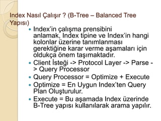 Index Nasıl Çalışır ? (B-Tree – Balanced Tree
Yapısı)
 Index’in çalışma prensibini
anlamak, Index tipine ve Index’in hangi
kolonlar üzerine tanımlanması
gerektiğine karar verme aşamaları için
oldukça önem taşımaktadır.
 Client İsteği -> Protocol Layer -> Parse -
> Query Processor
 Query Processor = Optimize + Execute
 Optimize = En Uygun Index’ten Query
Plan Oluşturulur.
 Execute = Bu aşamada Index üzerinde
B-Tree yapısı kullanılarak arama yapılır.
 