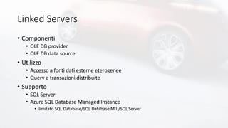 Linked Servers
• Componenti
• OLE DB provider
• OLE DB data source
• Utilizzo
• Accesso a fonti dati esterne eterogenee
• Query e transazioni distribuite
• Supporto
• SQL Server
• Azure SQL Database Managed Instance
• limitato SQL Database/SQL Database M.I./SQL Server
 