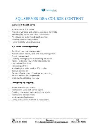 SQL SERVER DBA COURSE CONTENT 
Overview of the SQL server 
 Architecture of SQL server 
 The major versions and editions, upgrades from SQL 
 Installing SQL server and client components 
 Pre-requisites, system configuration check 
 installing selected components 
 High availability using Clustering 
SQL server clustering concept 
 Security / User role management 
 Authentication modes, user and roles management 
 Object management 
 Creating, managing and maintaining databases 
 Tables / indexes / views / stored procedures 
 User defined functions 
 Monitoring activity 
 Monitoring the tasks, audits, SQL profiler 
 Backup and restore 
 Taking different types of backups and restoring 
 Backup and restore compression 
 Implementing Disaster recovery 
Configuring log shipping 
 Automation of tasks, alerts 
 Notifications using SQL server agent 
 Creating, managing, maintaining jobs, alerts 
 Notifications through mails 
 Implementing Replication 
 Configuring various methods of replications 
----------------------------------------------------------------------------------------------------------------------------------------------------------------------------------------------- 
INDIA Trainingicon USA 
Phone: +91-966-690-0051 Email: info@trainingicon.com | www.trainingicon.com Phone: +1-408-791-8864 
