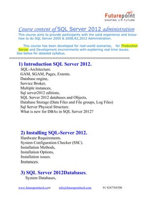 Course content of SQL Server 2012 administration
This course aims to provide participants with the solid experience and knowhow to do SQL Server 2005 & 2008,R2,2012 Administration.
This course has been developed for real-world scenarios, for Production
Server and Development environments with explaining real time issues.
See below for detailed syllabus.

==========================================
1) Introduction SQL Server 2012.
SQL-Architecture.
GAM, SGAM, Pages, Extents.
Database engine,
Service Broker,
Multiple instances,
Sql server2012 editions,
SQL Server 2012 databases and Objects,
Database Storage (Data Files and File groups, Log Files)
Sql Server Physical Structure.
What is new for DBAs in SQL Server 2012?

2) Installing SQL-Server 2012.
Hardware Requirements.
System Configuration Checker (SSC).
Installation Methods,
Installation Options,
Installation issues.

Instances.

3) SQL Server 2012Databases.
System Databases,
www.futurepointtech.com

info@futurepointtech.com

91 9247765590

 
