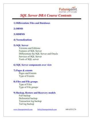 SQL Server DBA Course Contents
1) Differentiate Files and Databases
2) DBMS
3) RDBMS
4) Normalizations
5) SQL Server
Versions and Editions
Features of SQL Server
Differentiate the SQL Server and Oracle
Services of SQL Server
Tools of SQL server
6) SQL Server components over view
7) Pages & extents
Pages and Extents
Type of Extents
8) Files and File groups
Type of Files
Type of File groups
9) Backup, Restore and Recovery models
Full backup
Deferential backup
Transaction log backup
Tail log backup
www.futurepointtech.com

Info@futurepointtech.com

040 65551274

 