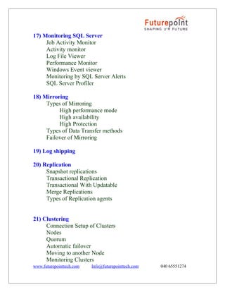 17) Monitoring SQL Server
Job Activity Monitor
Activity monitor
Log File Viewer
Performance Monitor
Windows Event viewer
Monitoring by SQL Server Alerts
SQL Server Profiler
18) Mirroring
Types of Mirroring
High performance mode
High availability
High Protection
Types of Data Transfer methods
Failover of Mirroring
19) Log shipping
20) Replication
Snapshot replications
Transactional Replication
Transactional With Updatable
Merge Replications
Types of Replication agents
21) Clustering
Connection Setup of Clusters
Nodes
Quorum
Automatic failover
Moving to another Node
Monitoring Clusters
www.futurepointtech.com

Info@futurepointtech.com

040 65551274

 