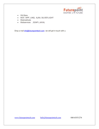 •
•
•
•

VN Ware
WCF, WPF, LINQ, AJAX, SILVER LIGHT
Webmethods
Webservices , SOAP ( JAVA)

Drop a mail info@futurepointtech.com we will get in touch with u

www.futurepointtech.com

Info@futurepointtech.com

040 65551274

 
