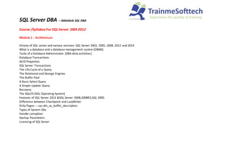 SQL Server DBA – Abhisheik SQL DBA
Course /SyllabusFor SQL Server DBA 2012
Module 1 : Architecture
History of SQL server and various versions: SQL Server 2002, 2005, 2008, 2012 and 2014
What is a database and a database management system(DBMS)
Tasks of a Database Administrator [DBA daily activities]
Database Transactions
ACID Properties
SQL Server Transactions
The Life Cycle of a Query
The Relational and Storage Engines
The Buffer Pool
A Basic Select Query
A Simple Update Query
Recovery
The SQLOS (SQL Operating System)
Features of SQL Server 2012 &SQL Server 2008,2008R2,SQL 2005
Difference between Checkpoint and LazyWriter
Dirty Pages----sys.dm_os_buffer_descriptors
Types of System Dbs
Handle corruption
Startup Parameters
Licencing of SQL Server
 