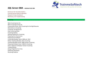 SQL Server DBA – Abhisheik SQL DBA
Backup on the Secondary Replica
Evaluate Backup Replicas Metadata
AlwaysOn Group Dashboard
Monitoring and Troubleshooting
Clustering
What Clustering Can Do
What Clustering Cannot Do
Choosing SQL Server 2012 Clustering for the Right Reasons
Alternatives to Clustering
Clustering: The Big Picture
How Clustering Works
Clustering Options
Getting Prepared for Clustering
Preparing the Infrastructure
Preparing the Hardware
Clustering Windows Server 2008 and 2012
Before Installing Windows 2011 Clustering
Installing Windows Server 2008 Failover Clustering
Preparing Windows Server 2008 for Clustering
How to Approach Windows Failover Clustering
Troubleshooting
Doing It Right the First Time
Gathering Information
Resolving Problems
 
