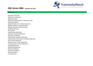 SQL Server DBA – Abhisheik SQL DBA
Replication
Replication Overview
Replication Components
Replication Types
Replication Enhancements in SQL Server 2012
Replication Models
Single Publisher, One or More Subscribers
Multiple Publishers, Single Subscriber
Multiple Publishers Also Subscribing
Updating Subscriber
Peer-to-Peer
Implementing Replication
Setting Up Snapshot Replication
Setting Up Distribution
Implementing Snapshot Replication
Implementing Transactional and Merge Replication
Peer-to-Peer Replication
Setting Up Peer-to-Peer Replication
Confi guring Peer-to-Peer Replication
Scripting Replication
Monitoring Replication
Replication Moniton
Performance Monitor
Replication DMVs
sp_replcounters
 