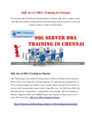 SQL server DBA Training in Chennai
We are the Best Real Time Project Training Institute in Chennai. SQL Server coaching is a first-
class SQL Server DBA coaching institute in Chennai strongly decided to provide real time and
sensible coaching's on Microsoft technologies.
SQL Server DBA Training in Chennai
VKV Technologies is the leading IT training institute in Chennai offering real time training in
Oracle, JAVA, .Net & SQL Server and other language. We understand the changing nature of
IT sector and accordingly train students to grow with the industry. Backed by professional, we
are one of the Chennai leading trainers in Oracle Apps DBA, Java, .Net, SQL Server DBA with
placement process to help students to understand the course in-depth. SQL server training in
Chennai is supplied with the aid of RDBMS experts who alongside working in quite a lot of
prime VKV technologies. SQL Server DBA Training in Chennai
http://chennaioracledbatraining.in/sqlserverdbatraininginchennai.php
 