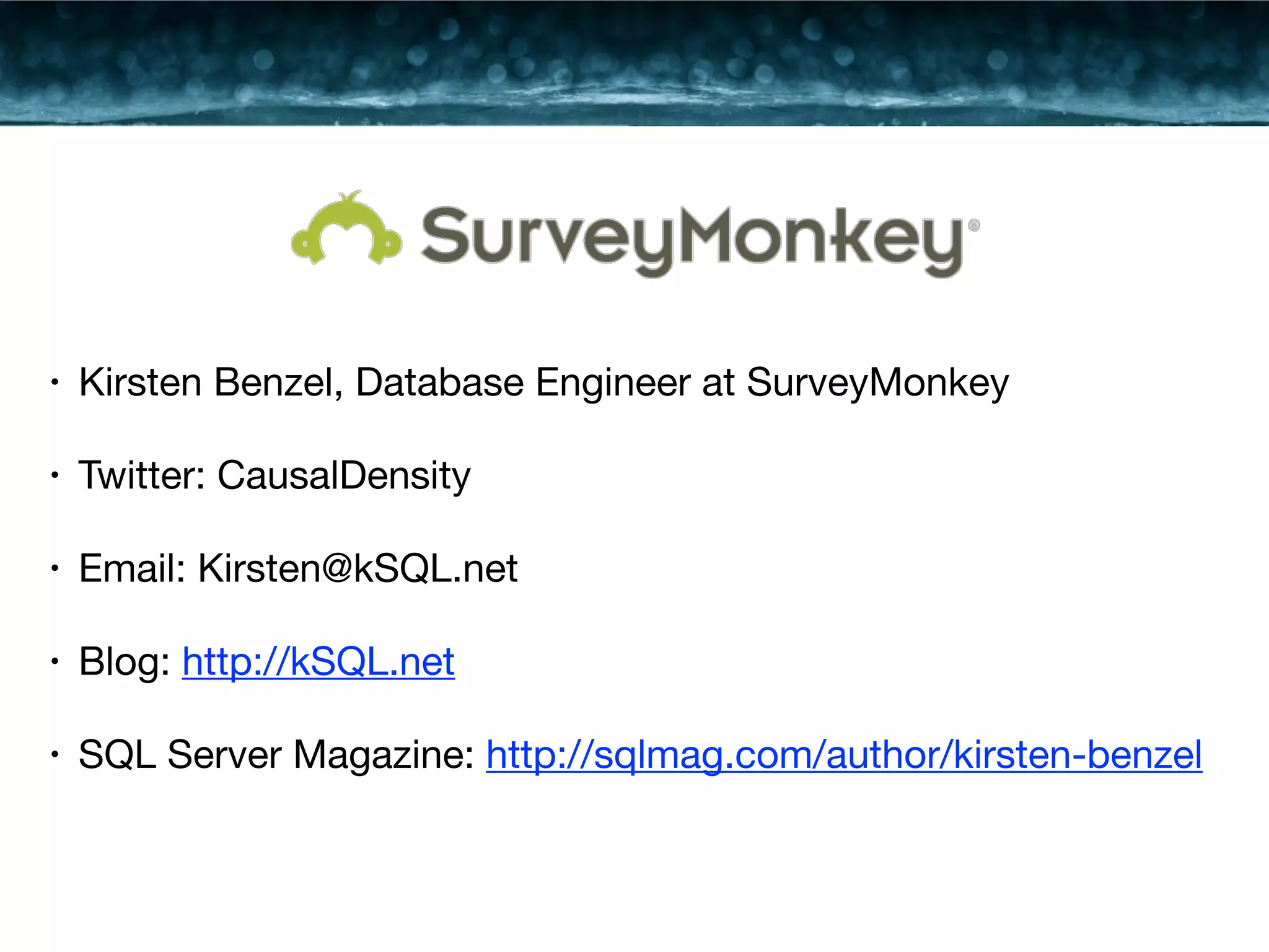 • Kirsten Benzel, Database Engineer at SurveyMonkey 
• Twitter: CausalDensity 
• Email: Kirsten@kSQL.net 
• Blog: http://kSQL.net 
• SQL Server Magazine: http://sqlmag.com/author/kirsten-benzel 
 