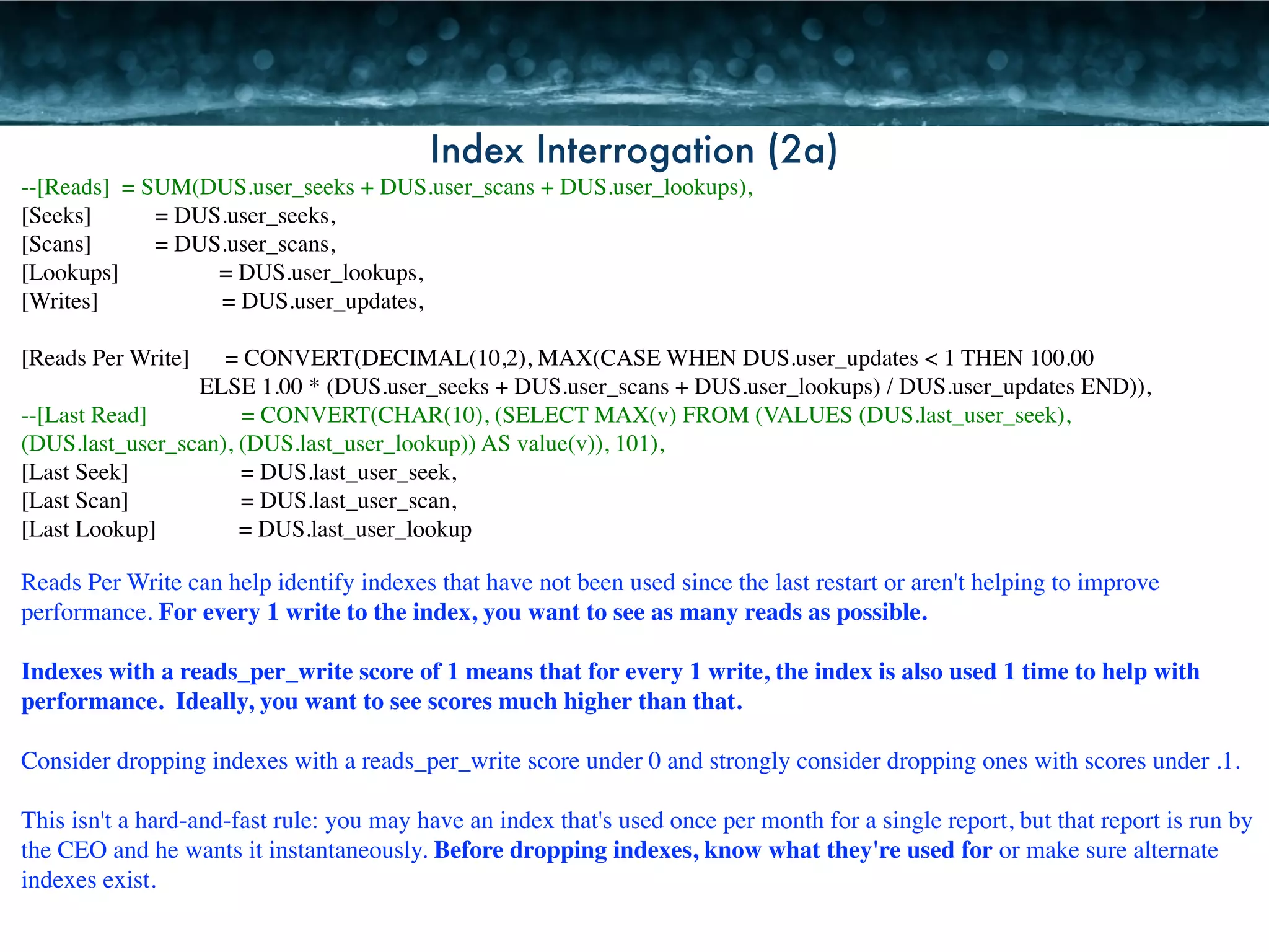 Index Interrogation (2a) 
--[Reads] = SUM(DUS.user_seeks + DUS.user_scans + DUS.user_lookups), 
[Seeks] 
= DUS.user_seeks, 
[Scans] 
= DUS.user_scans, 
[Lookups] = DUS.user_lookups, 
[Writes] = DUS.user_updates, 
! 
[Reads Per Write] = CONVERT(DECIMAL(10,2), MAX(CASE WHEN DUS.user_updates < 1 THEN 100.00 
ELSE 1.00 * (DUS.user_seeks + DUS.user_scans + DUS.user_lookups) / DUS.user_updates END)), 
--[Last Read] = CONVERT(CHAR(10), (SELECT MAX(v) FROM (VALUES (DUS.last_user_seek), 
(DUS.last_user_scan), (DUS.last_user_lookup)) AS value(v)), 101), 
[Last Seek] = DUS.last_user_seek, 
[Last Scan] = DUS.last_user_scan, 
[Last Lookup] = DUS.last_user_lookup 
Reads Per Write can help identify indexes that have not been used since the last restart or aren't helping to improve 
performance. For every 1 write to the index, you want to see as many reads as possible. 
! 
Indexes with a reads_per_write score of 1 means that for every 1 write, the index is also used 1 time to help with 
performance. Ideally, you want to see scores much higher than that. 
! 
Consider dropping indexes with a reads_per_write score under 0 and strongly consider dropping ones with scores under .1. 
! 
This isn't a hard-and-fast rule: you may have an index that's used once per month for a single report, but that report is run by 
the CEO and he wants it instantaneously. Before dropping indexes, know what they're used for or make sure alternate 
indexes exist. 
 