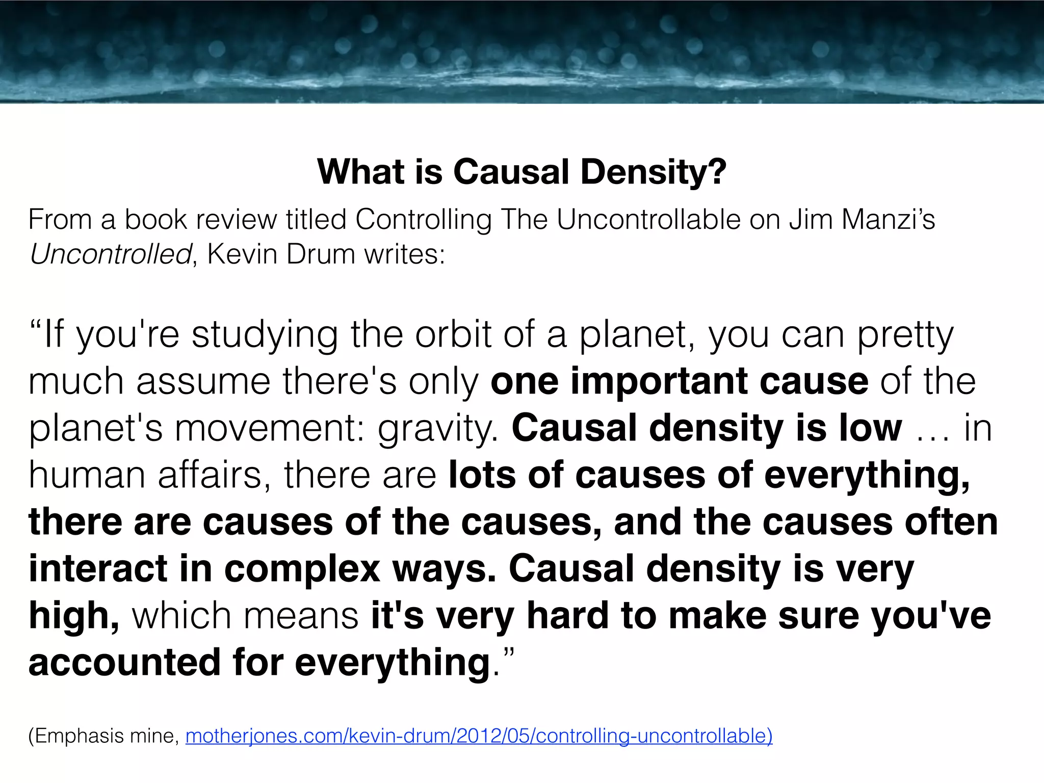 What is Causal Density? 
From a book review titled Controlling The Uncontrollable on Jim Manzi’s 
Uncontrolled, Kevin Drum writes: 
! 
“If you're studying the orbit of a planet, you can pretty 
much assume there's only one important cause of the 
planet's movement: gravity. Causal density is low … in 
human affairs, there are lots of causes of everything, 
there are causes of the causes, and the causes often 
interact in complex ways. Causal density is very 
high, which means it's very hard to make sure you've 
accounted for everything.” 
! 
(Emphasis mine, motherjones.com/kevin-drum/2012/05/controlling-uncontrollable) 
 